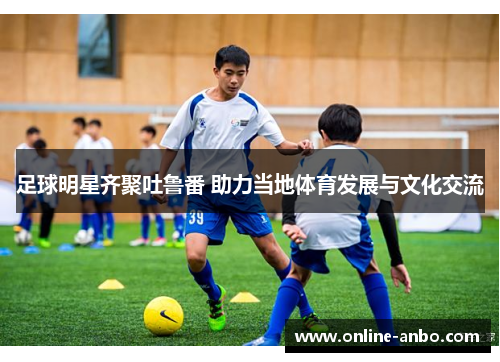 足球明星齐聚吐鲁番 助力当地体育发展与文化交流