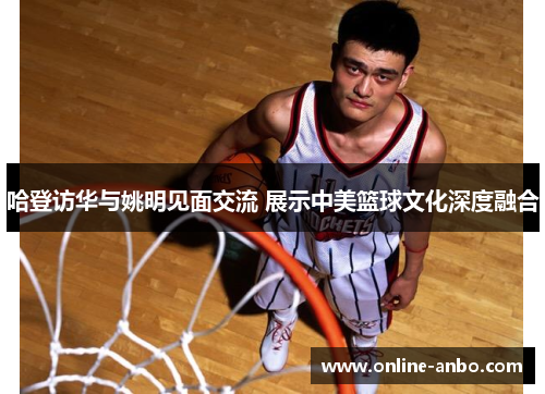 哈登访华与姚明见面交流 展示中美篮球文化深度融合