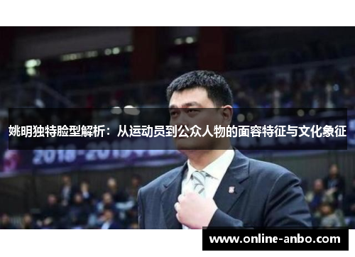 姚明独特脸型解析：从运动员到公众人物的面容特征与文化象征