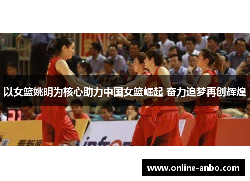 以女篮姚明为核心助力中国女篮崛起 奋力追梦再创辉煌