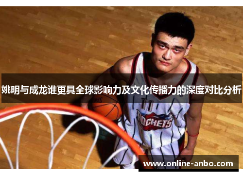 姚明与成龙谁更具全球影响力及文化传播力的深度对比分析