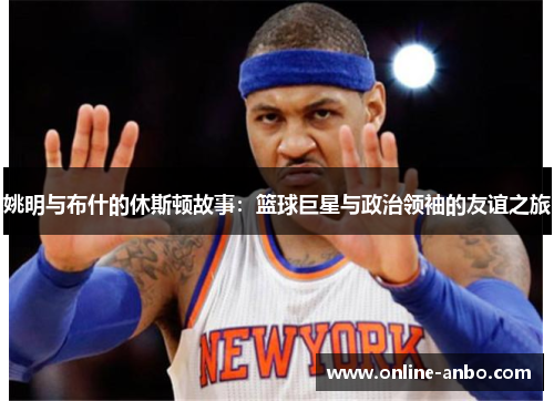 姚明与布什的休斯顿故事：篮球巨星与政治领袖的友谊之旅
