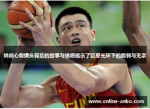 姚明心酸镜头背后的故事与情感揭示了巨星光环下的脆弱与无奈